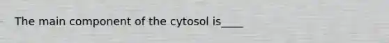 The main component of the cytosol is____