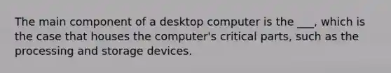 The main component of a desktop computer is the ___, which is the case that houses the computer's critical parts, such as the processing and storage devices.