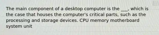 The main component of a desktop computer is the ___, which is the case that houses the computer's critical parts, such as the processing and storage devices. CPU memory motherboard system unit