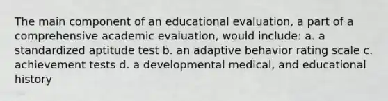 The main component of an educational evaluation, a part of a comprehensive academic evaluation, would include: a. a standardized aptitude test b. an adaptive behavior rating scale c. achievement tests d. a developmental medical, and educational history