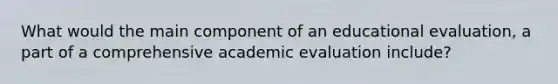 What would the main component of an educational evaluation, a part of a comprehensive academic evaluation include?