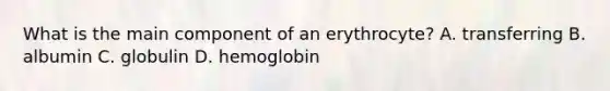 What is the main component of an erythrocyte? A. transferring B. albumin C. globulin D. hemoglobin