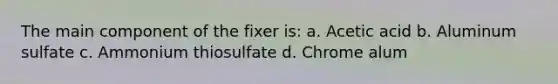 The main component of the fixer is: a. Acetic acid b. Aluminum sulfate c. Ammonium thiosulfate d. Chrome alum