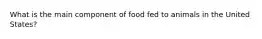 What is the main component of food fed to animals in the United States?