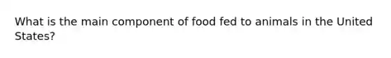 What is the main component of food fed to animals in the United States?