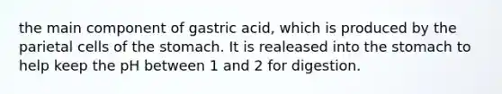 the main component of gastric acid, which is produced by the parietal cells of the stomach. It is realeased into the stomach to help keep the pH between 1 and 2 for digestion.