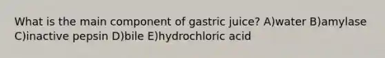 What is the main component of gastric juice? A)water B)amylase C)inactive pepsin D)bile E)hydrochloric acid