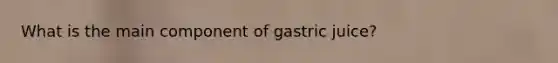 What is the main component of gastric juice?