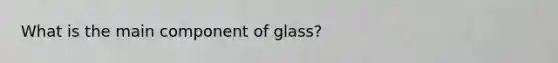 What is the main component of glass?