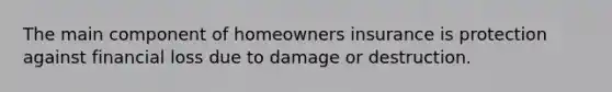 The main component of homeowners insurance is protection against financial loss due to damage or destruction.