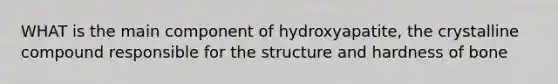 WHAT is the main component of hydroxyapatite, the crystalline compound responsible for the structure and hardness of bone