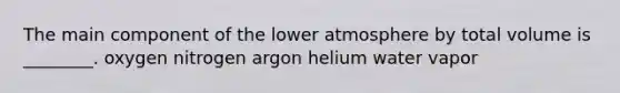 The main component of the lower atmosphere by total volume is ________. oxygen nitrogen argon helium water vapor