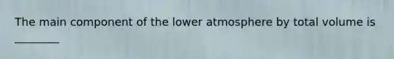 The main component of the lower atmosphere by total volume is ________