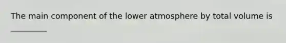 The main component of the lower atmosphere by total volume is _________