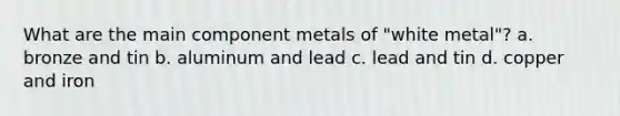 What are the main component metals of "white metal"? a. bronze and tin b. aluminum and lead c. lead and tin d. copper and iron