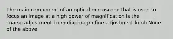 The main component of an optical microscope that is used to focus an image at a high power of magnification is the _____. coarse adjustment knob diaphragm fine adjustment knob None of the above