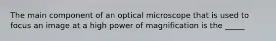 The main component of an optical microscope that is used to focus an image at a high power of magnification is the _____