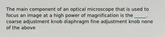 The main component of an optical microscope that is used to focus an image at a high power of magnification is the _____. coarse adjustment knob diaphragm fine adjustment knob none of the above