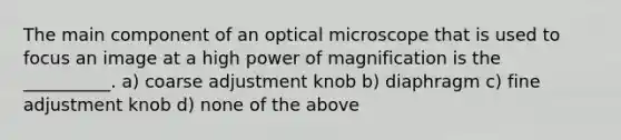 The main component of an optical microscope that is used to focus an image at a high power of magnification is the __________. a) coarse adjustment knob b) diaphragm c) fine adjustment knob d) none of the above