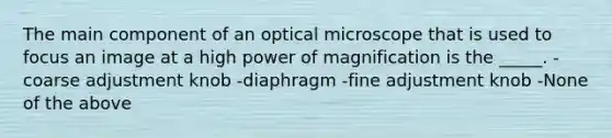 The main component of an optical microscope that is used to focus an image at a high power of magnification is the _____. -coarse adjustment knob -diaphragm -fine adjustment knob -None of the above