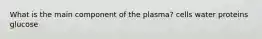 What is the main component of the plasma? cells water proteins glucose