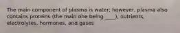 The main component of plasma is water; however, plasma also contains proteins (the main one being ____), nutrients, electrolytes, hormones, and gases