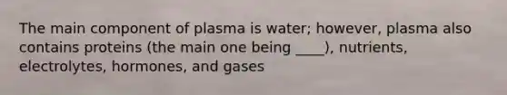 The main component of plasma is water; however, plasma also contains proteins (the main one being ____), nutrients, electrolytes, hormones, and gases