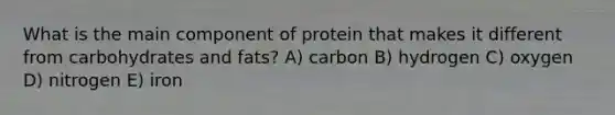 What is the main component of protein that makes it different from carbohydrates and fats? A) carbon B) hydrogen C) oxygen D) nitrogen E) iron