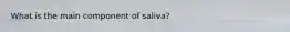 What is the main component of saliva?