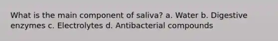 What is the main component of saliva? a. Water b. Digestive enzymes c. Electrolytes d. Antibacterial compounds