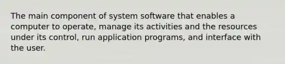 The main component of system software that enables a computer to operate, manage its activities and the resources under its control, run application programs, and interface with the user.