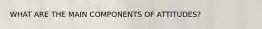 WHAT ARE THE MAIN COMPONENTS OF ATTITUDES?