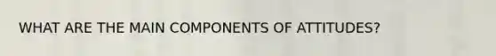 WHAT ARE THE MAIN COMPONENTS OF ATTITUDES?