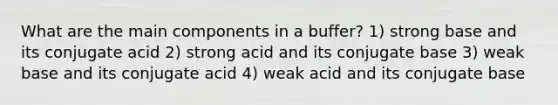 What are the main components in a buffer? 1) strong base and its conjugate acid 2) strong acid and its conjugate base 3) weak base and its conjugate acid 4) weak acid and its conjugate base