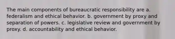 The main components of bureaucratic responsibility are a. federalism and ethical behavior. b. government by proxy and separation of powers. c. legislative review and government by proxy. d. accountability and ethical behavior.