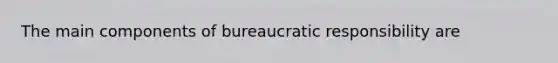 The main components of bureaucratic responsibility are