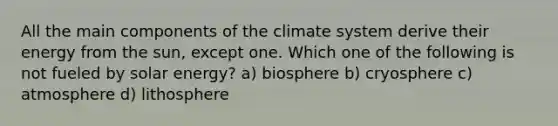 All the main components of the climate system derive their energy from the sun, except one. Which one of the following is not fueled by solar energy? a) biosphere b) cryosphere c) atmosphere d) lithosphere