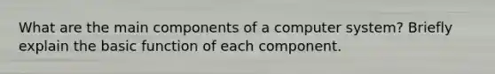 What are the main components of a computer system? Briefly explain the basic function of each component.