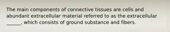 The main components of connective tissues are cells and abundant extracellular material referred to as the extracellular ______, which consists of ground substance and fibers.