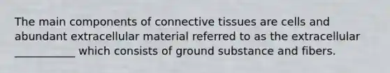 The main components of connective tissues are cells and abundant extracellular material referred to as the extracellular ___________ which consists of ground substance and fibers.