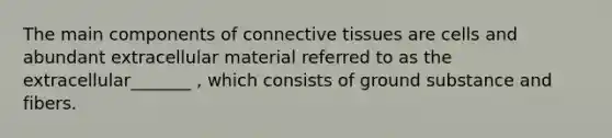 The main components of connective tissues are cells and abundant extracellular material referred to as the extracellular_______ , which consists of ground substance and fibers.