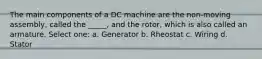 The main components of a DC machine are the non-moving assembly, called the _____, and the rotor, which is also called an armature. Select one: a. Generator b. Rheostat c. Wiring d. Stator