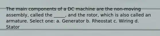 The main components of a DC machine are the non-moving assembly, called the _____, and the rotor, which is also called an armature. Select one: a. Generator b. Rheostat c. Wiring d. Stator