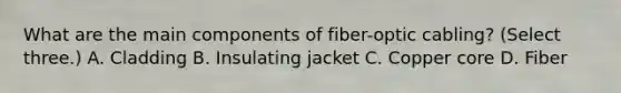 What are the main components of fiber-optic cabling? (Select three.) A. Cladding B. Insulating jacket C. Copper core D. Fiber