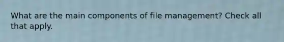 What are the main components of file management? Check all that apply.