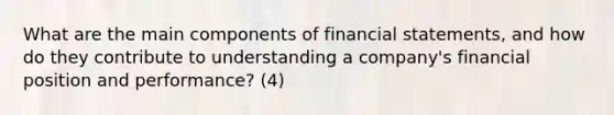 What are the main components of <a href='https://www.questionai.com/knowledge/kFBJaQCz4b-financial-statements' class='anchor-knowledge'>financial statements</a>, and how do they contribute to understanding a company's financial position and performance? (4)