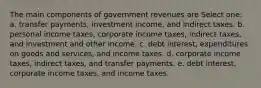 The main components of government revenues are Select one: a. transfer payments, investment income, and indirect taxes. b. personal income taxes, corporate income taxes, indirect taxes, and investment and other income. c. debt interest, expenditures on goods and services, and income taxes. d. corporate income taxes, indirect taxes, and transfer payments. e. debt interest, corporate income taxes, and income taxes.