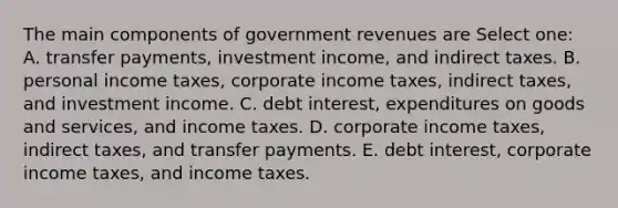 The main components of government revenues are Select one: A. transfer payments, investment income, and indirect taxes. B. personal income taxes, corporate income taxes, indirect taxes, and investment income. C. debt interest, expenditures on goods and services, and income taxes. D. corporate income taxes, indirect taxes, and transfer payments. E. debt interest, corporate income taxes, and income taxes.