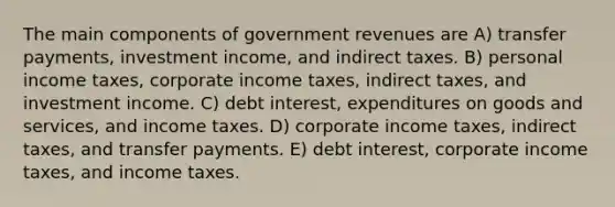 The main components of government revenues are A) transfer payments, investment income, and indirect taxes. B) personal income taxes, corporate income taxes, indirect taxes, and investment income. C) debt interest, expenditures on goods and services, and income taxes. D) corporate income taxes, indirect taxes, and transfer payments. E) debt interest, corporate income taxes, and income taxes.