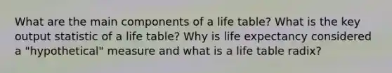 What are the main components of a life table? What is the key output statistic of a life table? Why is life expectancy considered a "hypothetical" measure and what is a life table radix?